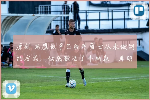 原创 老鹰似乎已经用勇士从未做到的方式,彻底激活了乔纳森・库明加