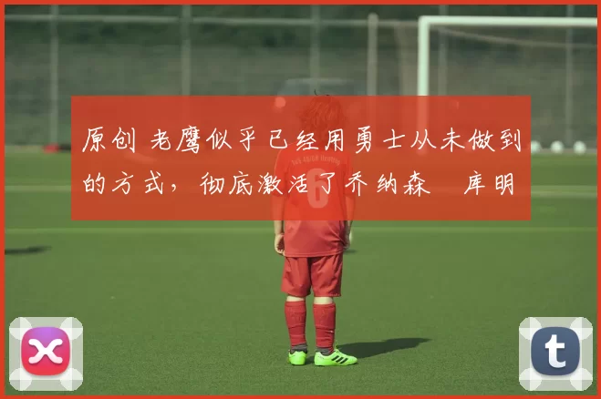 原创 老鹰似乎已经用勇士从未做到的方式,彻底激活了乔纳森・库明加