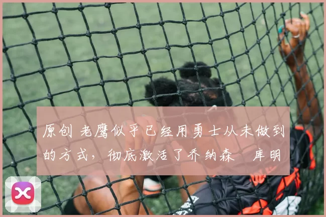 原创 老鹰似乎已经用勇士从未做到的方式,彻底激活了乔纳森・库明加