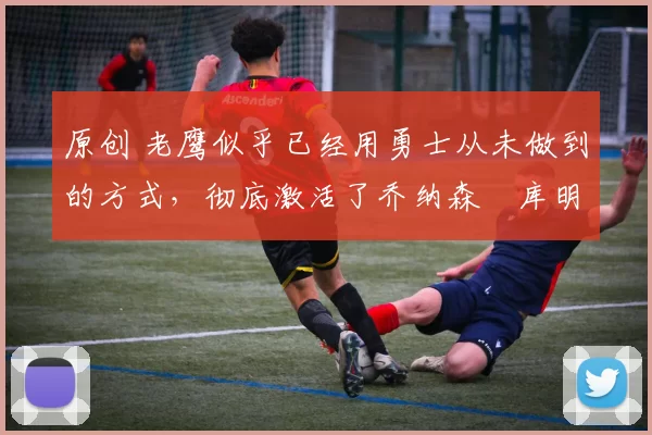 原创 老鹰似乎已经用勇士从未做到的方式，彻底激活了乔纳森・库明加