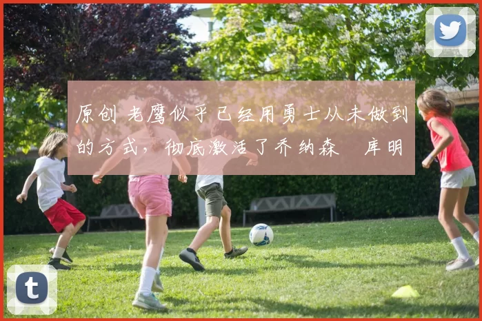 原创 老鹰似乎已经用勇士从未做到的方式,彻底激活了乔纳森・库明加