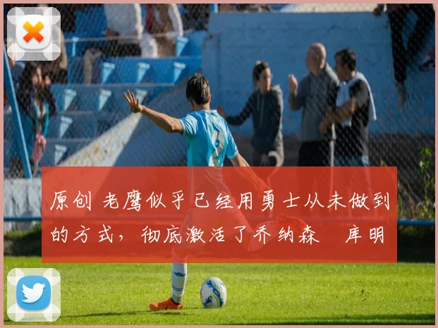 原创 老鹰似乎已经用勇士从未做到的方式，彻底激活了乔纳森・库明加