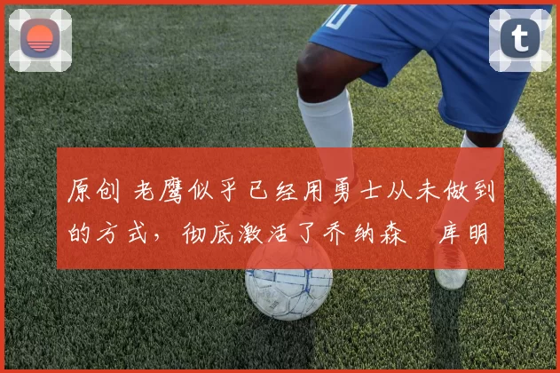 原创 老鹰似乎已经用勇士从未做到的方式，彻底激活了乔纳森・库明加