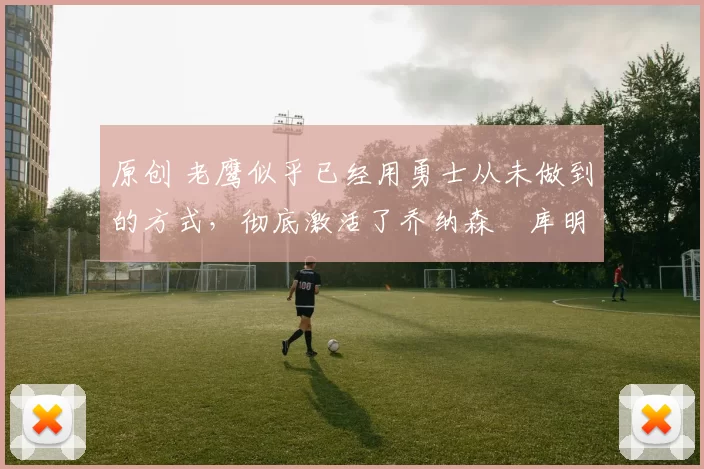 原创 老鹰似乎已经用勇士从未做到的方式，彻底激活了乔纳森・库明加