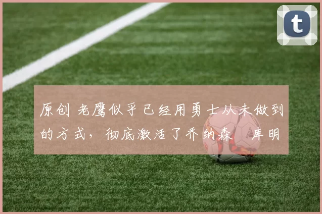 原创 老鹰似乎已经用勇士从未做到的方式，彻底激活了乔纳森・库明加