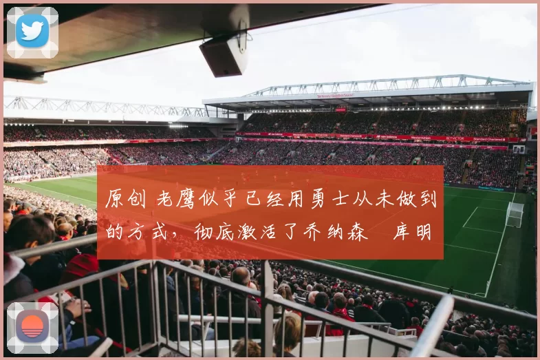 原创 老鹰似乎已经用勇士从未做到的方式，彻底激活了乔纳森・库明加