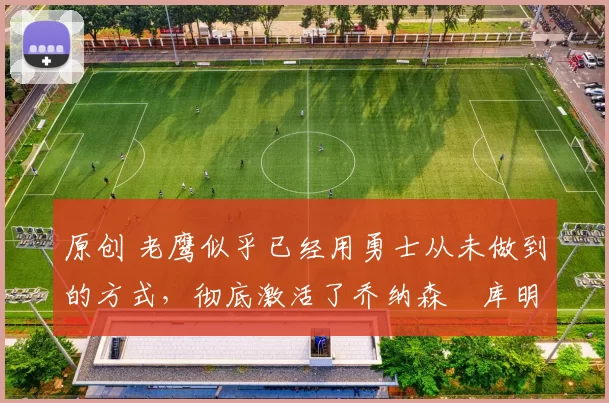 原创 老鹰似乎已经用勇士从未做到的方式,彻底激活了乔纳森・库明加