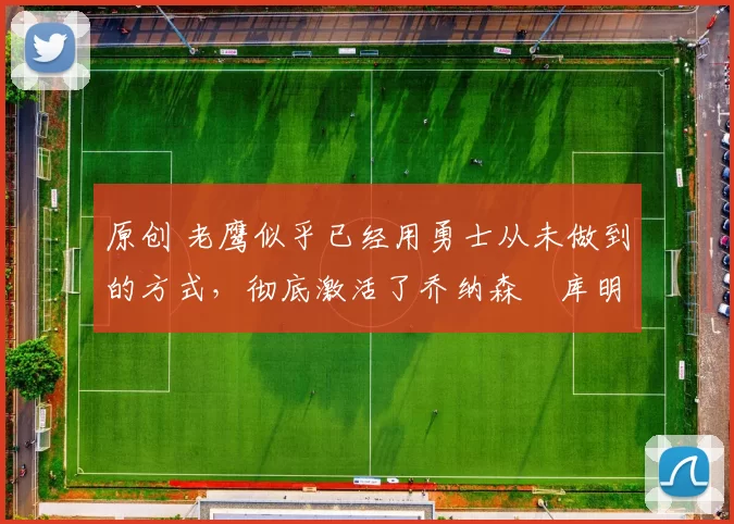 原创 老鹰似乎已经用勇士从未做到的方式，彻底激活了乔纳森・库明加