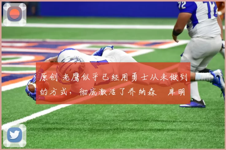 原创 老鹰似乎已经用勇士从未做到的方式，彻底激活了乔纳森・库明加