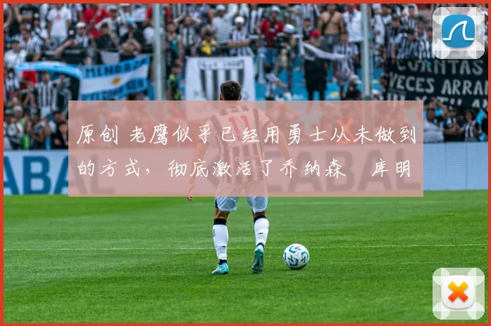 原创 老鹰似乎已经用勇士从未做到的方式，彻底激活了乔纳森・库明加