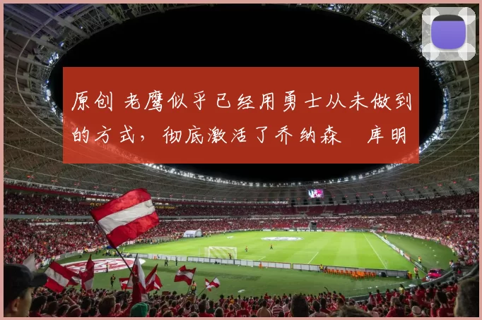 原创 老鹰似乎已经用勇士从未做到的方式，彻底激活了乔纳森・库明加