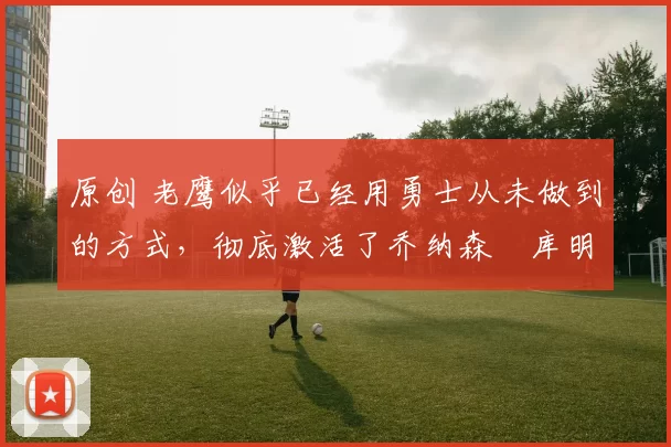 原创 老鹰似乎已经用勇士从未做到的方式，彻底激活了乔纳森・库明加