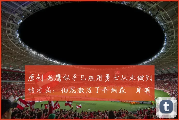 原创 老鹰似乎已经用勇士从未做到的方式,彻底激活了乔纳森・库明加