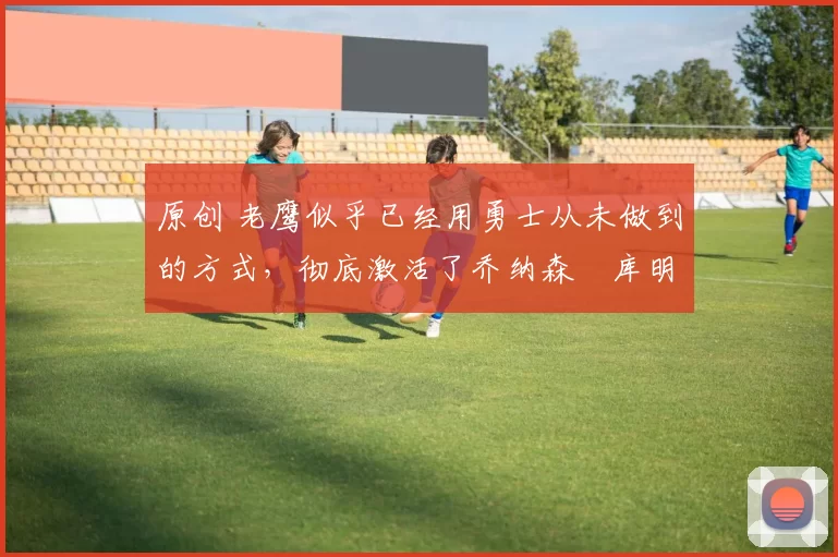 原创 老鹰似乎已经用勇士从未做到的方式,彻底激活了乔纳森・库明加