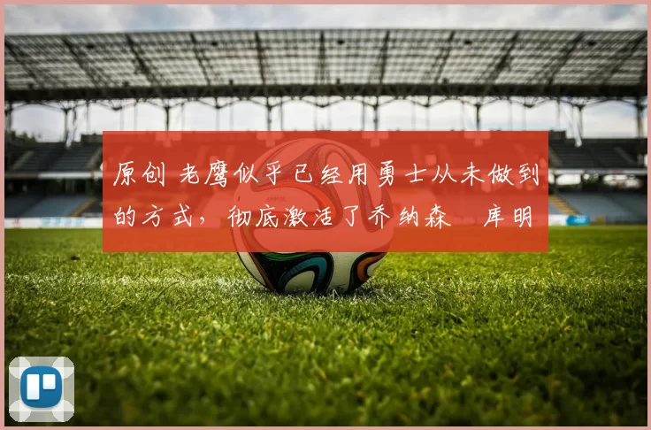 原创 老鹰似乎已经用勇士从未做到的方式,彻底激活了乔纳森・库明加