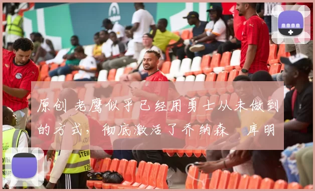 原创 老鹰似乎已经用勇士从未做到的方式,彻底激活了乔纳森・库明加