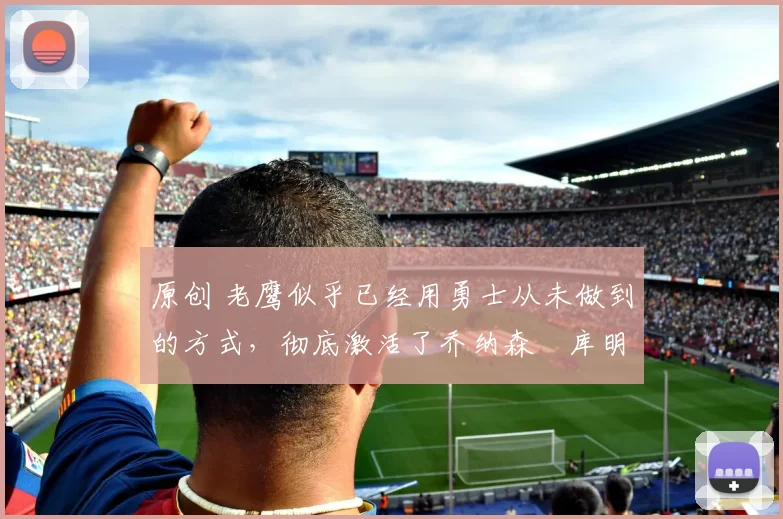 原创 老鹰似乎已经用勇士从未做到的方式，彻底激活了乔纳森・库明加