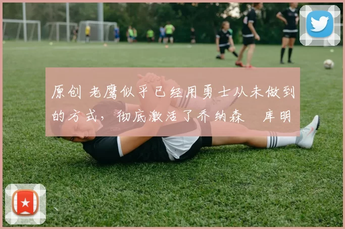 原创 老鹰似乎已经用勇士从未做到的方式,彻底激活了乔纳森・库明加