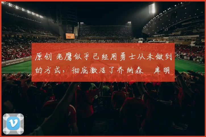 原创 老鹰似乎已经用勇士从未做到的方式，彻底激活了乔纳森・库明加