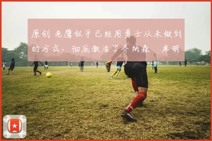 原创 老鹰似乎已经用勇士从未做到的方式,彻底激活了乔纳森・库明加