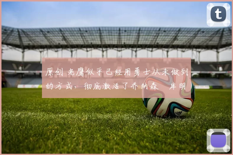 原创 老鹰似乎已经用勇士从未做到的方式,彻底激活了乔纳森・库明加