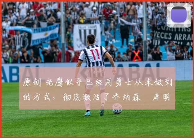 原创 老鹰似乎已经用勇士从未做到的方式,彻底激活了乔纳森・库明加