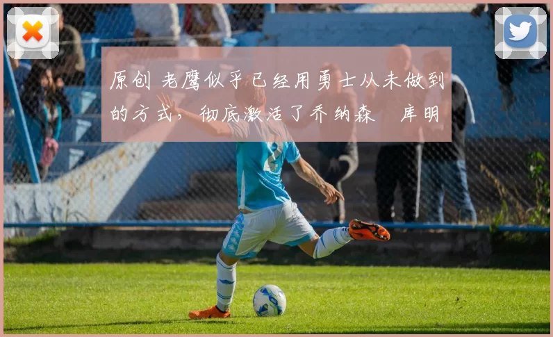 原创 老鹰似乎已经用勇士从未做到的方式,彻底激活了乔纳森・库明加