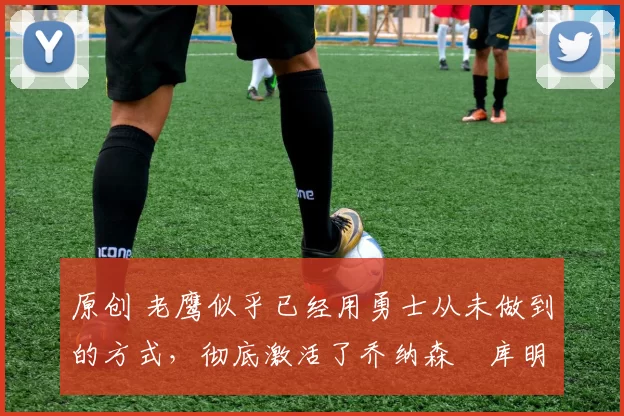 原创 老鹰似乎已经用勇士从未做到的方式,彻底激活了乔纳森・库明加