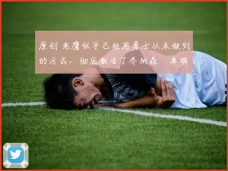 原创 老鹰似乎已经用勇士从未做到的方式，彻底激活了乔纳森・库明加