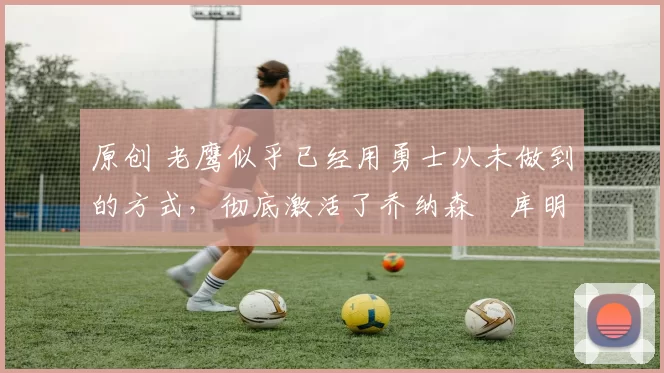 原创 老鹰似乎已经用勇士从未做到的方式,彻底激活了乔纳森・库明加