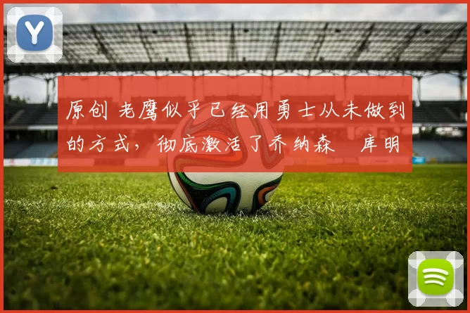 原创 老鹰似乎已经用勇士从未做到的方式,彻底激活了乔纳森・库明加