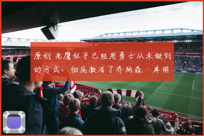 原创 老鹰似乎已经用勇士从未做到的方式，彻底激活了乔纳森・库明加