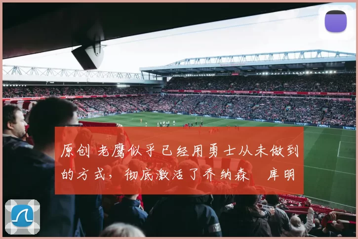 原创 老鹰似乎已经用勇士从未做到的方式，彻底激活了乔纳森・库明加