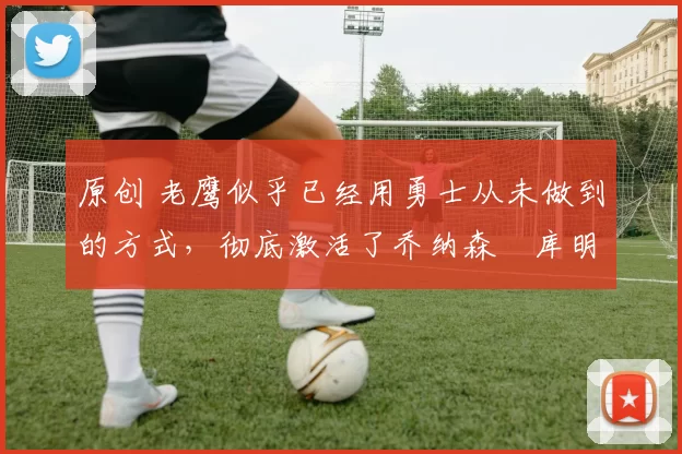 原创 老鹰似乎已经用勇士从未做到的方式,彻底激活了乔纳森・库明加