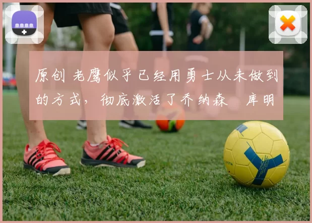 原创 老鹰似乎已经用勇士从未做到的方式，彻底激活了乔纳森・库明加