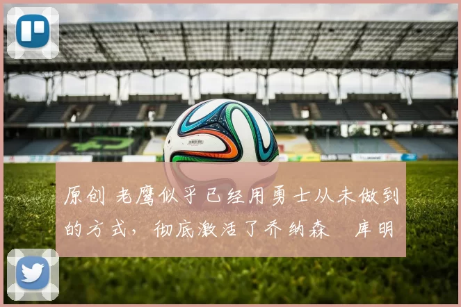 原创 老鹰似乎已经用勇士从未做到的方式，彻底激活了乔纳森・库明加