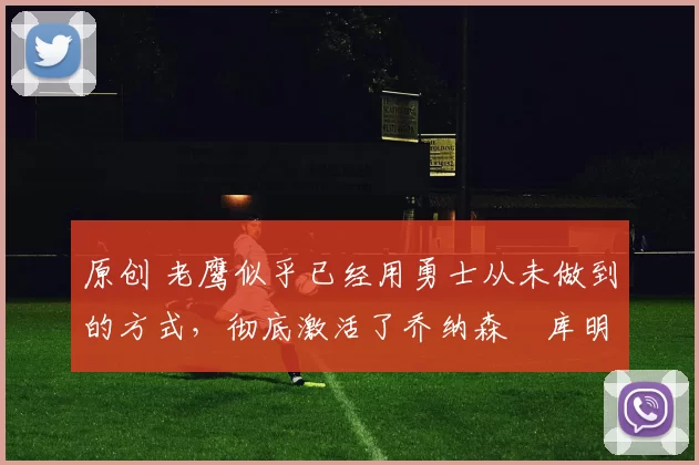 原创 老鹰似乎已经用勇士从未做到的方式，彻底激活了乔纳森・库明加