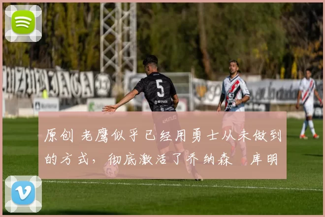 原创 老鹰似乎已经用勇士从未做到的方式,彻底激活了乔纳森・库明加