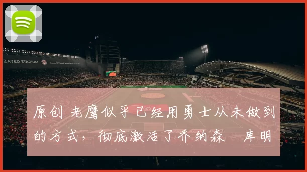 原创 老鹰似乎已经用勇士从未做到的方式，彻底激活了乔纳森・库明加