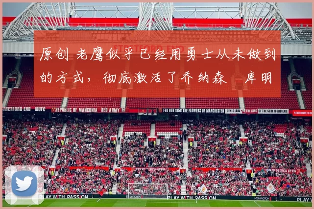 原创 老鹰似乎已经用勇士从未做到的方式,彻底激活了乔纳森・库明加