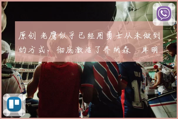 原创 老鹰似乎已经用勇士从未做到的方式，彻底激活了乔纳森・库明加