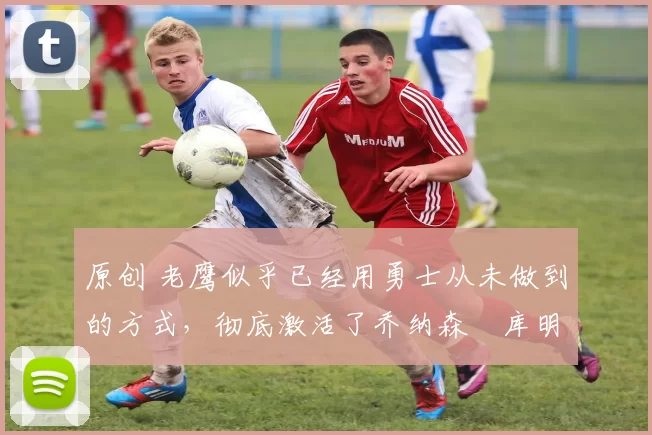 原创 老鹰似乎已经用勇士从未做到的方式，彻底激活了乔纳森・库明加