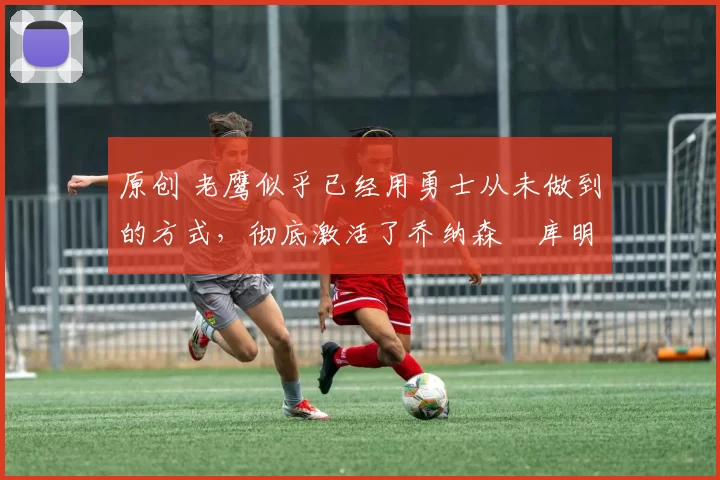 原创 老鹰似乎已经用勇士从未做到的方式,彻底激活了乔纳森・库明加