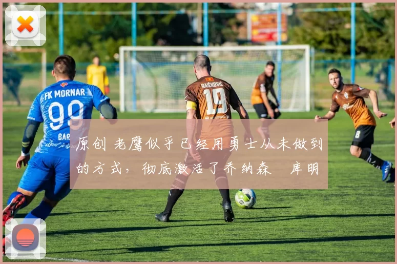 原创 老鹰似乎已经用勇士从未做到的方式，彻底激活了乔纳森・库明加