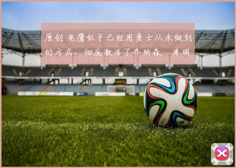 原创 老鹰似乎已经用勇士从未做到的方式,彻底激活了乔纳森・库明加