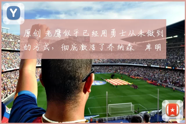 原创 老鹰似乎已经用勇士从未做到的方式，彻底激活了乔纳森・库明加