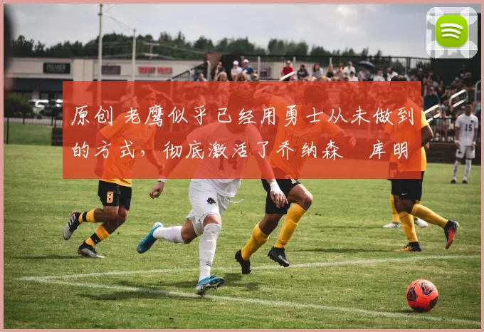 原创 老鹰似乎已经用勇士从未做到的方式，彻底激活了乔纳森・库明加