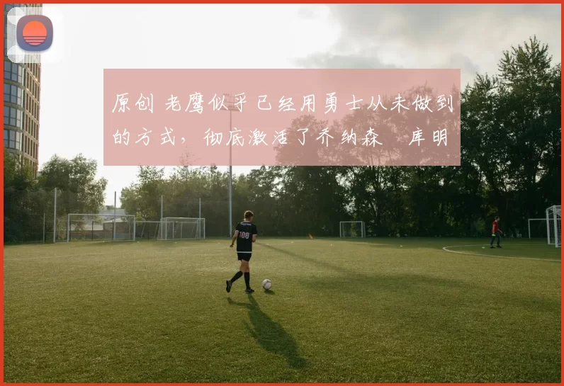 原创 老鹰似乎已经用勇士从未做到的方式,彻底激活了乔纳森・库明加