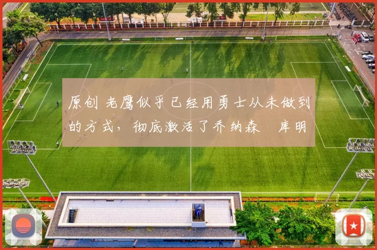 原创 老鹰似乎已经用勇士从未做到的方式，彻底激活了乔纳森・库明加