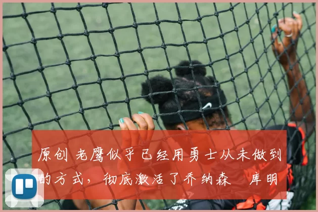 原创 老鹰似乎已经用勇士从未做到的方式，彻底激活了乔纳森・库明加